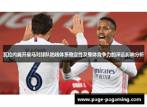 瓦拉内离开皇马对球队防线体系稳定性及整体竞争力的深远影响分析