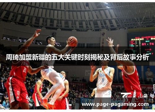 周琦加盟新疆的五大关键时刻揭秘及背后故事分析 周琦加盟新疆的五大关键时刻揭秘及背后故事分析