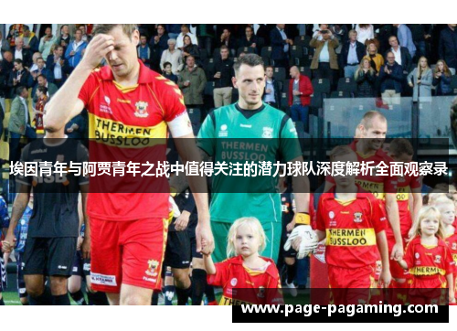 埃因青年与阿贾青年之战中值得关注的潜力球队深度解析全面观察录 埃因青年与阿贾青年之战中值得关注的潜力球队深度解析全面观察录