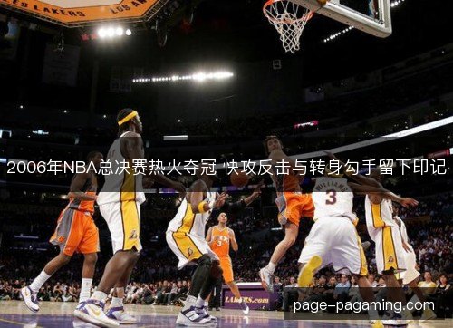 2006年NBA总决赛热火夺冠 快攻反击与转身勾手留下印记 2006年NBA总决赛热火夺冠 快攻反击与转身勾手留下印记